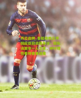 开云品牌_鲁能助教公开回应亚冠资格争议，团队决策非一人之责，呼吁理性看待赛事结果